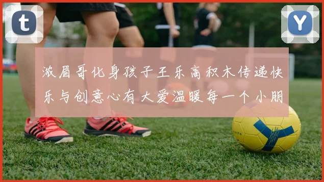 浓眉哥化身孩子王乐高积木传递快乐与创意心有大爱温暖每一个小朋友