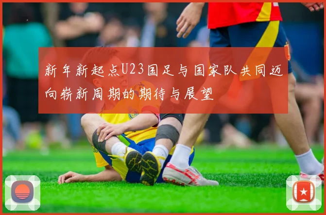 新年新起点U23国足与国家队共同迈向崭新周期的期待与展望