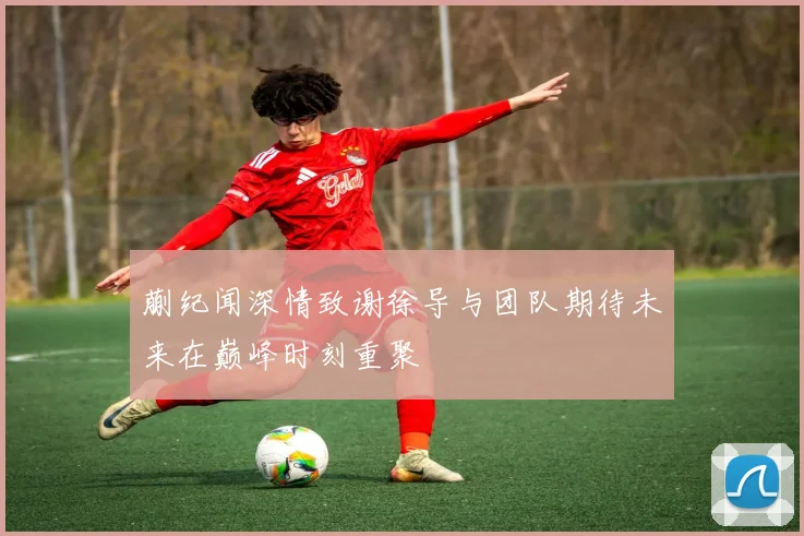 蒯纪闻深情致谢徐导与团队期待未来在巅峰时刻重聚