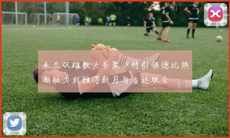 米兰双雄教头齐聚沙特引领德比热潮助力利雅得新月与吉达联合