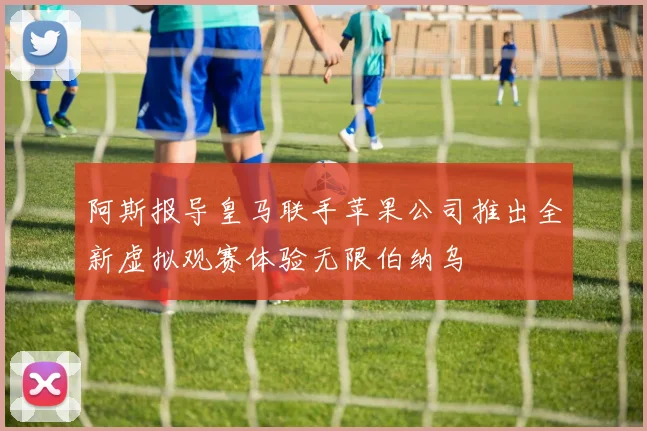 阿斯报导皇马联手苹果公司推出全新虚拟观赛体验无限伯纳乌