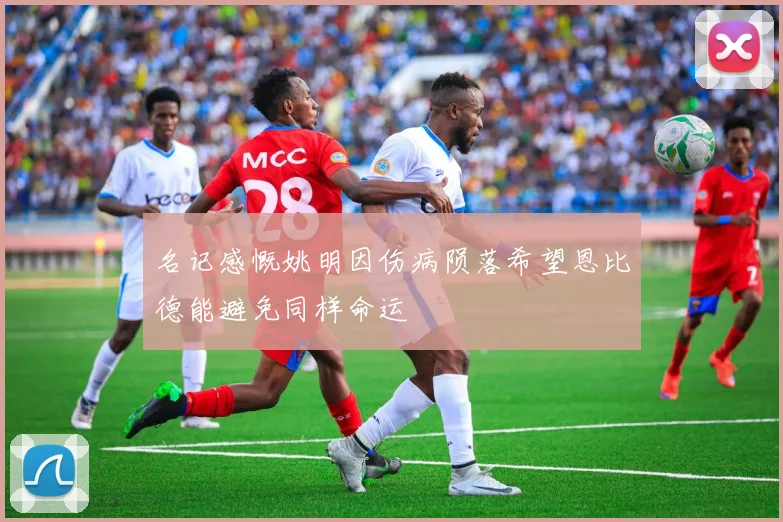 名记感慨姚明因伤病陨落希望恩比德能避免同样命运
