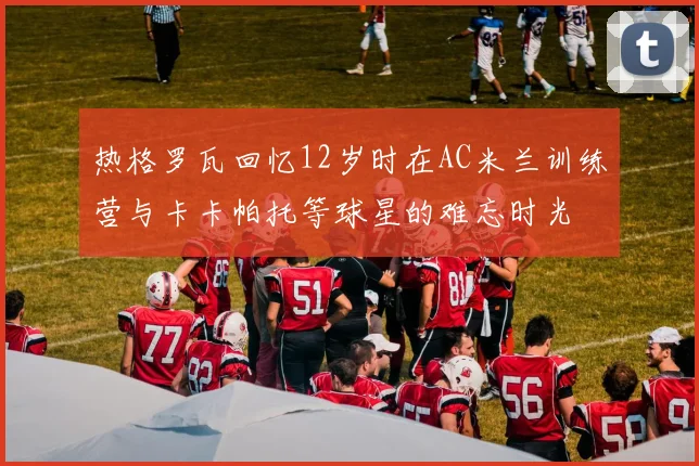 热格罗瓦回忆12岁时在AC米兰训练营与卡卡帕托等球星的难忘时光