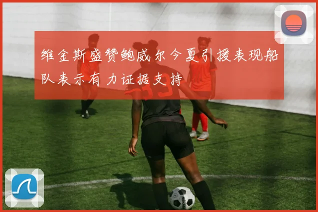 维金斯盛赞鲍威尔今夏引援表现船队表示有力证据支持