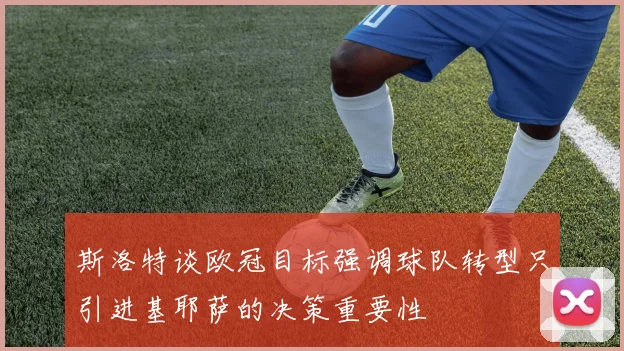 斯洛特谈欧冠目标强调球队转型只引进基耶萨的决策重要性