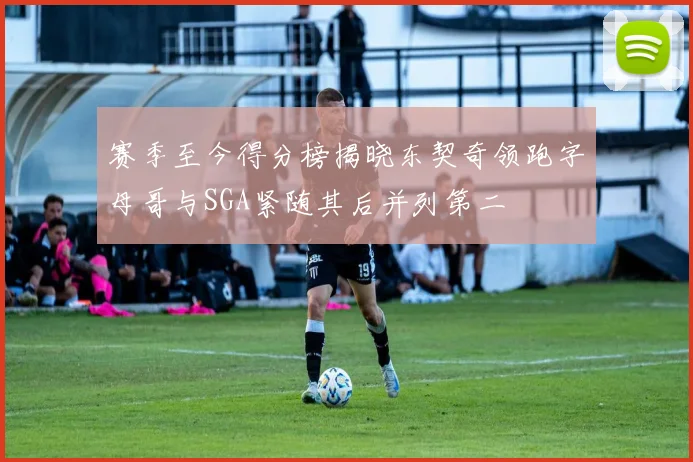 赛季至今得分榜揭晓东契奇领跑字母哥与SGA紧随其后并列第二