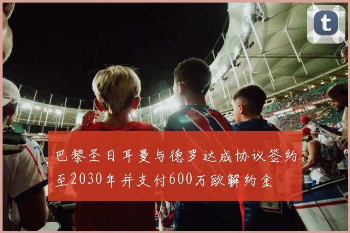 巴黎圣日耳曼与德罗达成协议签约至2030年并支付600万欧解约金