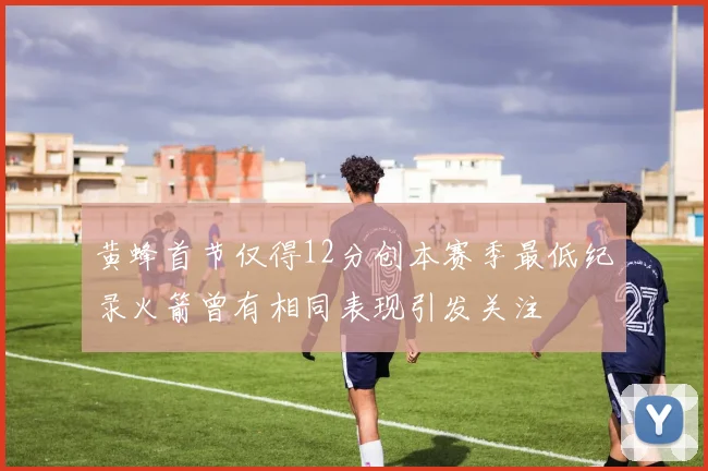 黄蜂首节仅得12分创本赛季最低纪录火箭曾有相同表现引发关注