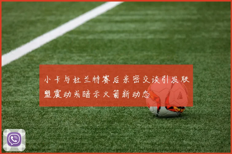 小卡与杜兰特赛后亲密交谈引发联盟震动或暗示火箭新动态