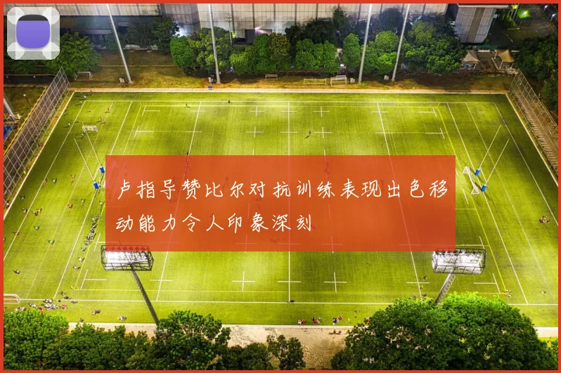 卢指导赞比尔对抗训练表现出色移动能力令人印象深刻