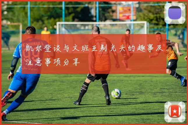 凯尔登谈与文班互剃光头的趣事及注意事项分享