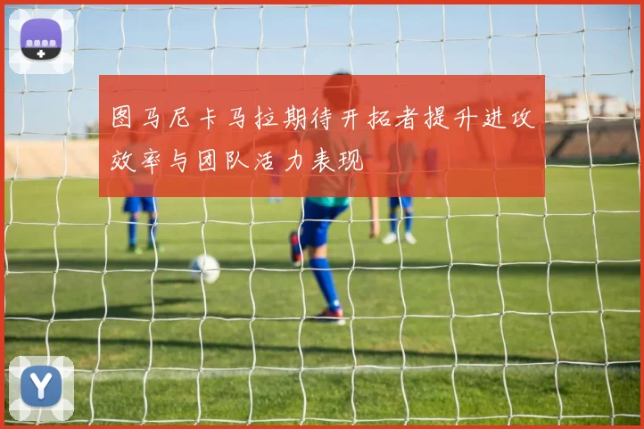 图马尼卡马拉期待开拓者提升进攻效率与团队活力表现