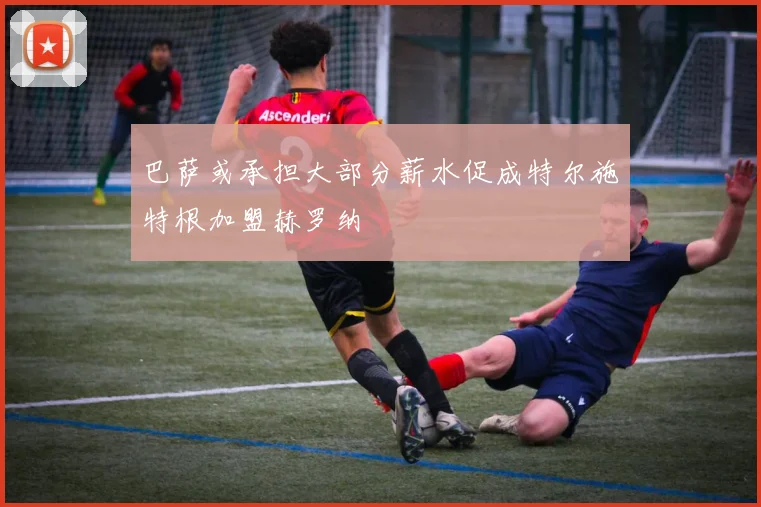 巴萨或承担大部分薪水促成特尔施特根加盟赫罗纳