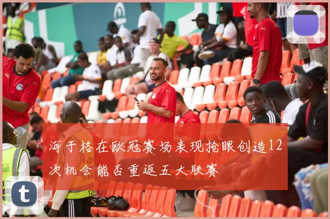 海于格在欧冠赛场表现抢眼创造12次机会能否重返五大联赛