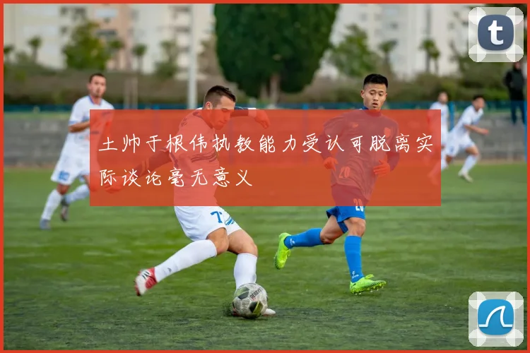 土帅于根伟执教能力受认可脱离实际谈论毫无意义