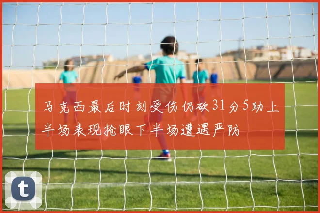 马克西最后时刻受伤仍砍31分5助上半场表现抢眼下半场遭遇严防