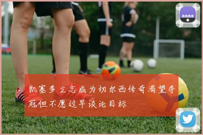 凯塞多立志成为切尔西传奇渴望夺冠但不愿过早谈论目标
