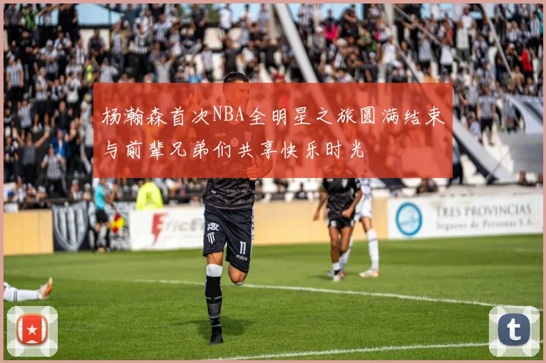杨瀚森首次NBA全明星之旅圆满结束与前辈兄弟们共享快乐时光