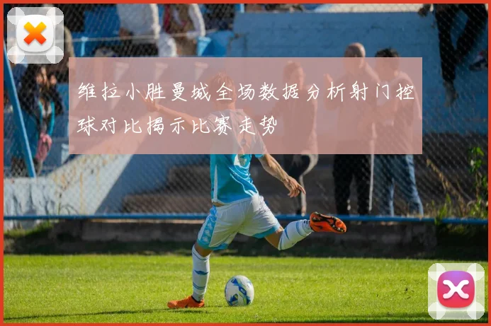 维拉小胜曼城全场数据分析射门控球对比揭示比赛走势