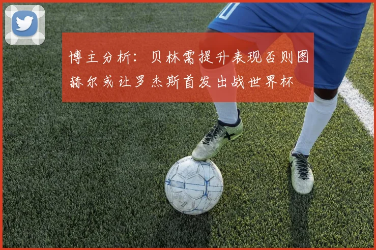 博主分析：贝林需提升表现否则图赫尔或让罗杰斯首发出战世界杯