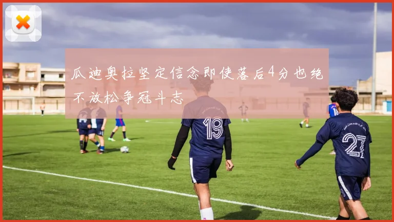 瓜迪奥拉坚定信念即使落后4分也绝不放松争冠斗志