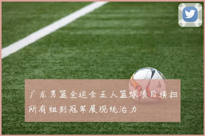 广东男篮全运会五人篮球项目横扫所有组别冠军展现统治力