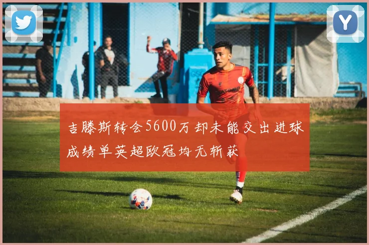 吉滕斯转会5600万却未能交出进球成绩单英超欧冠均无斩获