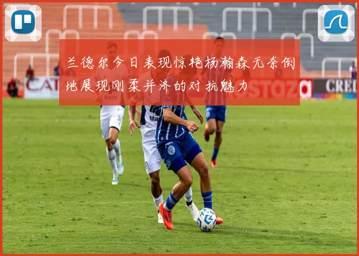 兰德尔今日表现惊艳杨瀚森无奈倒地展现刚柔并济的对抗魅力