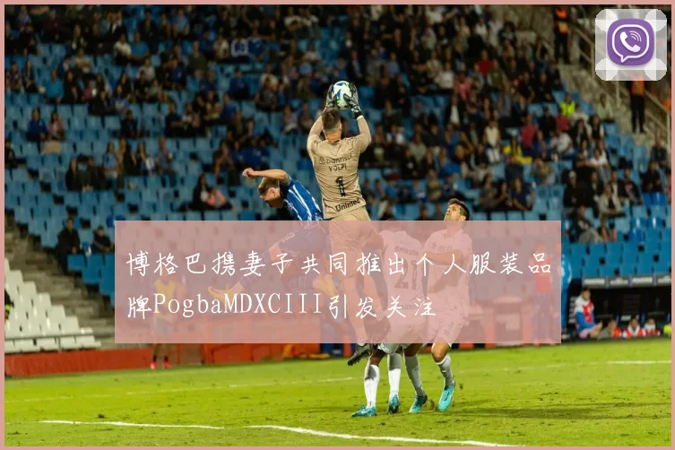 博格巴携妻子共同推出个人服装品牌PogbaMDXCIII引发关注