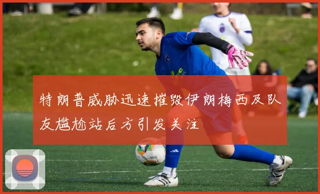 特朗普威胁迅速摧毁伊朗梅西及队友尴尬站后方引发关注