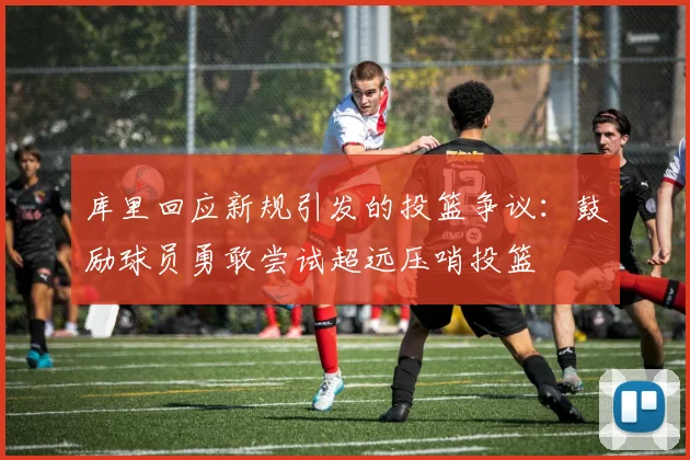 库里回应新规引发的投篮争议：鼓励球员勇敢尝试超远压哨投篮
