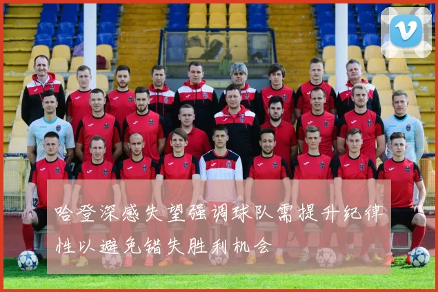 哈登深感失望强调球队需提升纪律性以避免错失胜利机会