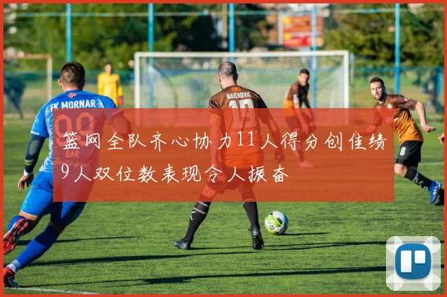 篮网全队齐心协力11人得分创佳绩9人双位数表现令人振奋