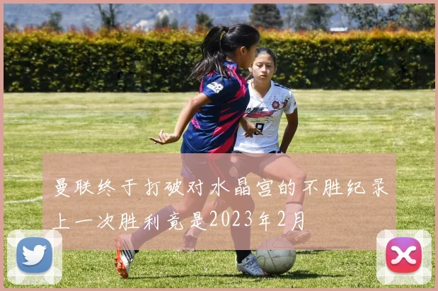曼联终于打破对水晶宫的不胜纪录上一次胜利竟是2023年2月