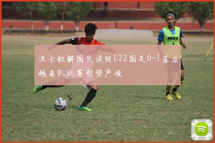 汪士钦解围失误致U22国足0-1落后越南队比赛形势严峻