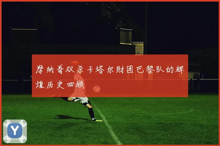 摩纳哥双杀卡塔尔财团巴黎队的辉煌历史回顾