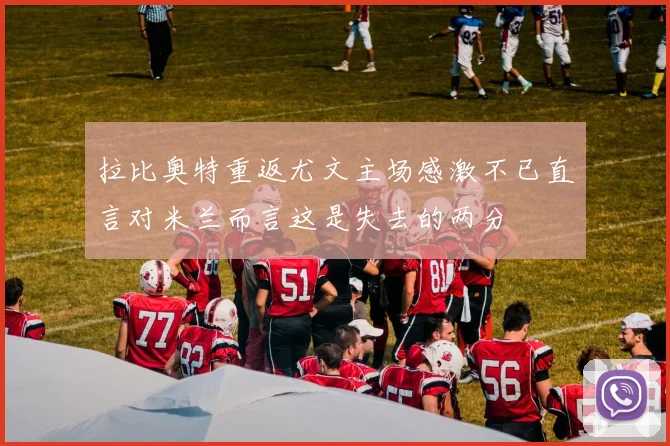 拉比奥特重返尤文主场感激不已直言对米兰而言这是失去的两分