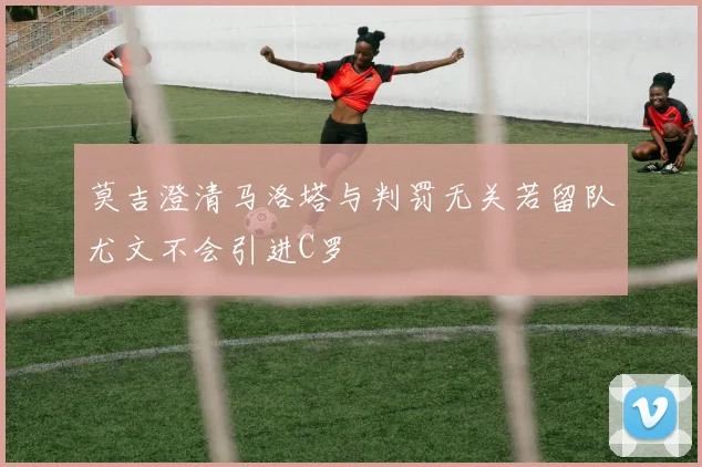 莫吉澄清马洛塔与判罚无关若留队尤文不会引进C罗