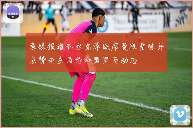 意媒报道齐尔克泽缺席曼联首练并点赞老乡马伦加盟罗马动态