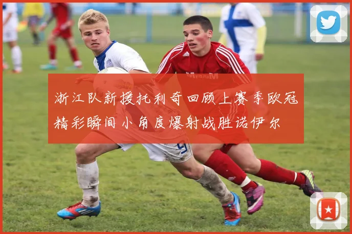 浙江队新援托利奇回顾上赛季欧冠精彩瞬间小角度爆射战胜诺伊尔