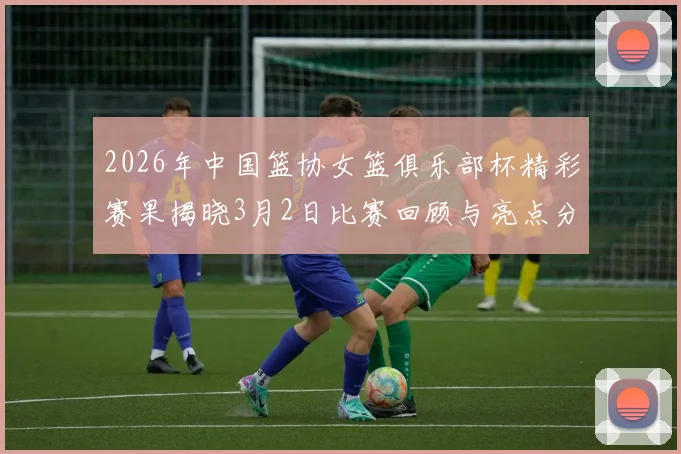 2026年中国篮协女篮俱乐部杯精彩赛果揭晓3月2日比赛回顾与亮点分析